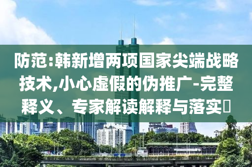 防范:韓新增兩項國家尖端戰(zhàn)略技術(shù),小心虛假的偽推廣-完整釋義、專家解讀解釋與落實?