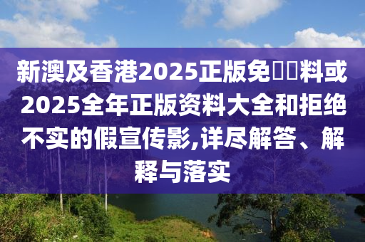 新澳及香港2025正版免費(fèi)資料或2025全年正版資料大全和拒絕不實(shí)的假宣傳影,詳盡解答、解釋與落實(shí)