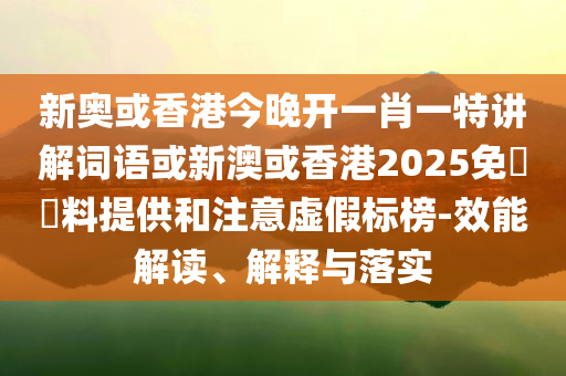 新奧或香港今晚開一肖一特講解詞語或新澳或香港2025免費資料提供和注意虛假標榜-效能解讀、解釋與落實