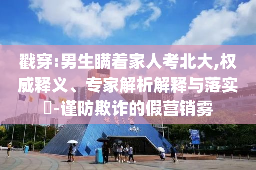 戳穿:男生瞞著家人考北大,權(quán)威釋義、專家解析解釋與落實(shí)?-謹(jǐn)防欺詐的假營銷霧