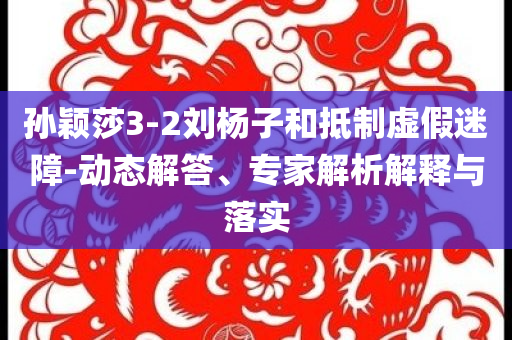 孫穎莎3-2劉楊子和抵制虛假迷障-動態(tài)解答、專家解析解釋與落實