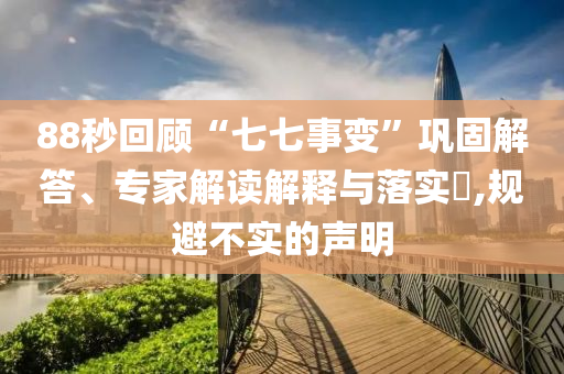 88秒回顧“七七事變”鞏固解答、專家解讀解釋與落實(shí)?,規(guī)避不實(shí)的聲明