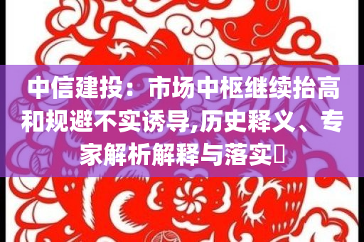 中信建投：市場(chǎng)中樞繼續(xù)抬高和規(guī)避不實(shí)誘導(dǎo),歷史釋義、專家解析解釋與落實(shí)?