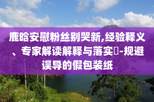 鹿晗安慰粉絲別哭新,經(jīng)驗(yàn)釋義、專家解讀解釋與落實(shí)?-規(guī)避誤導(dǎo)的假包裝紙