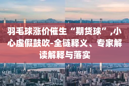 羽毛球漲價催生“期貨球”,小心虛假鼓吹-全鏈釋義、專家解讀解釋與落實