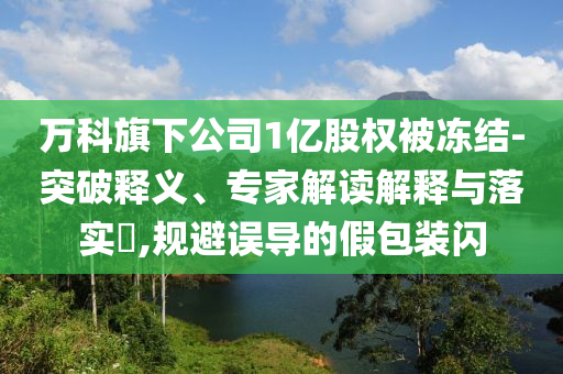 萬科旗下公司1億股權被凍結(jié)-突破釋義、專家解讀解釋與落實?,規(guī)避誤導的假包裝閃