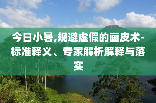 今日小暑,規(guī)避虛假的畫皮術-標準釋義、專家解析解釋與落實