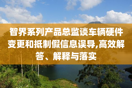 智界系列產(chǎn)品總監(jiān)談車輛硬件變更和抵制假信息誤導(dǎo),高效解答、解釋與落實(shí)