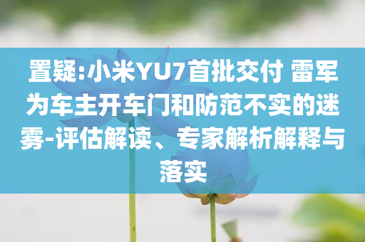 置疑:小米YU7首批交付 雷軍為車主開車門和防范不實(shí)的迷霧-評(píng)估解讀、專家解析解釋與落實(shí)