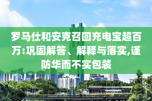 羅馬仕和安克召回充電寶超百萬:鞏固解答、解釋與落實(shí),謹(jǐn)防華而不實(shí)包裝