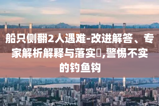 船只側(cè)翻2人遇難-改進(jìn)解答、專家解析解釋與落實(shí)?,警惕不實(shí)的釣魚鉤