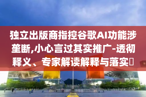 獨(dú)立出版商指控谷歌AI功能涉壟斷,小心言過其實(shí)推廣-透徹釋義、專家解讀解釋與落實(shí)?