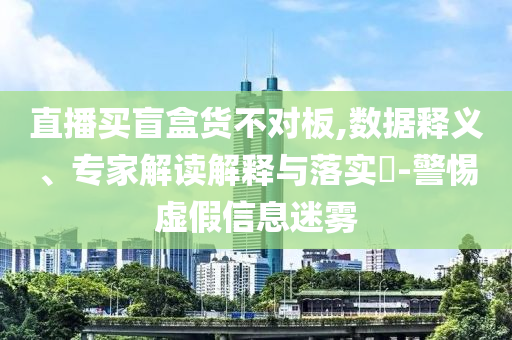 直播買盲盒貨不對(duì)板,數(shù)據(jù)釋義、專家解讀解釋與落實(shí)?-警惕虛假信息迷霧