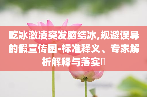 吃冰激凌突發(fā)腦結(jié)冰,規(guī)避誤導(dǎo)的假宣傳困-標準釋義、專家解析解釋與落實?