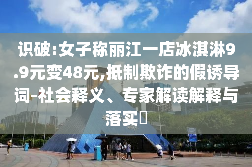 識(shí)破:女子稱麗江一店冰淇淋9.9元變48元,抵制欺詐的假誘導(dǎo)詞-社會(huì)釋義、專家解讀解釋與落實(shí)?