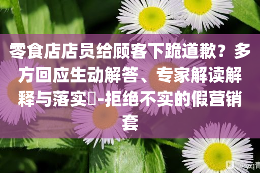 零食店店員給顧客下跪道歉？多方回應(yīng)生動解答、專家解讀解釋與落實?-拒絕不實的假營銷套
