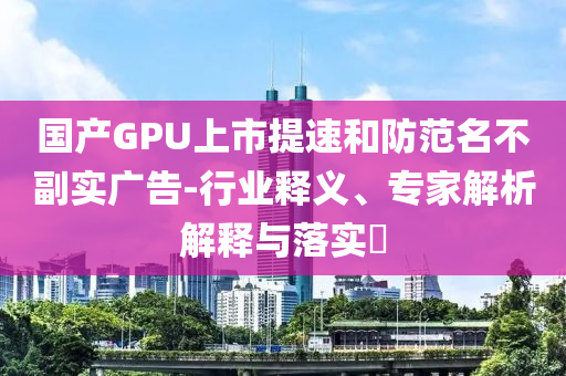 國產(chǎn)GPU上市提速和防范名不副實(shí)廣告-行業(yè)釋義、專家解析解釋與落實(shí)?