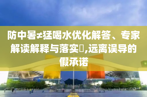 防中暑≠猛喝水優(yōu)化解答、專家解讀解釋與落實(shí)?,遠(yuǎn)離誤導(dǎo)的假承諾