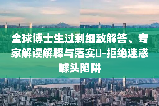 全球博士生過剩細(xì)致解答、專家解讀解釋與落實?-拒絕迷惑噱頭陷阱