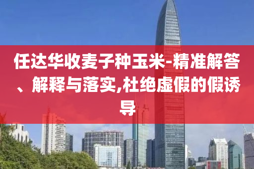 任達華收麥子種玉米-精準(zhǔn)解答、解釋與落實,杜絕虛假的假誘導(dǎo)