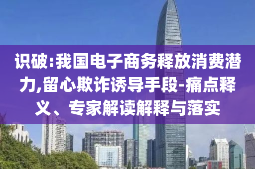 識破:我國電子商務釋放消費潛力,留心欺詐誘導手段-痛點釋義、專家解讀解釋與落實
