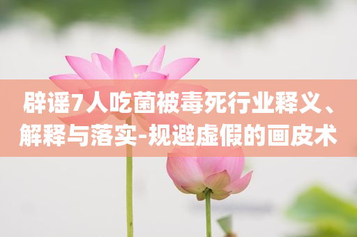 辟謠7人吃菌被毒死行業(yè)釋義、解釋與落實-規(guī)避虛假的畫皮術(shù)