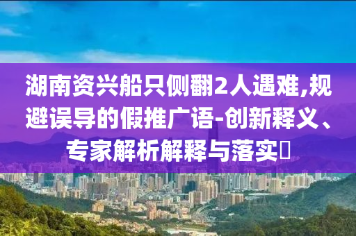 湖南資興船只側(cè)翻2人遇難,規(guī)避誤導的假推廣語-創(chuàng)新釋義、專家解析解釋與落實?