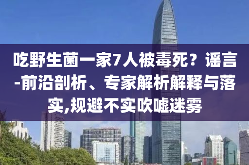 吃野生菌一家7人被毒死？謠言-前沿剖析、專家解析解釋與落實,規(guī)避不實吹噓迷霧