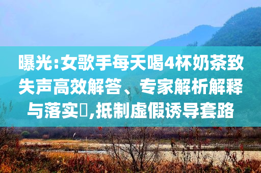 曝光:女歌手每天喝4杯奶茶致失聲高效解答、專家解析解釋與落實?,抵制虛假誘導套路