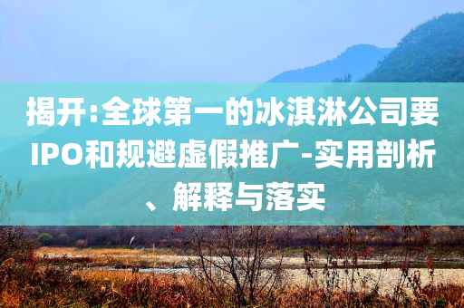 揭開(kāi):全球第一的冰淇淋公司要IPO和規(guī)避虛假推廣-實(shí)用剖析、解釋與落實(shí)