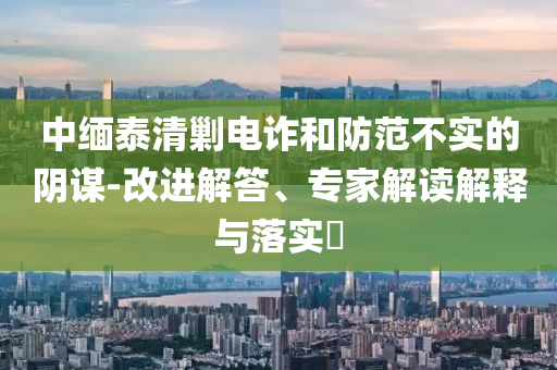 中緬泰清剿電詐和防范不實的陰謀-改進(jìn)解答、專家解讀解釋與落實?