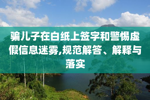 騙兒子在白紙上簽字和警惕虛假信息迷霧,規(guī)范解答、解釋與落實(shí)