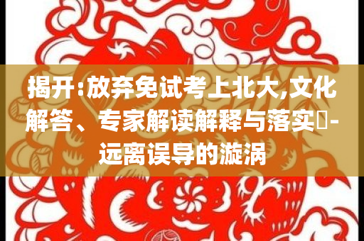 揭開:放棄免試考上北大,文化解答、專家解讀解釋與落實(shí)?-遠(yuǎn)離誤導(dǎo)的漩渦