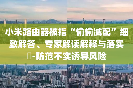 小米路由器被指“偷偷減配”細(xì)致解答、專家解讀解釋與落實(shí)?-防范不實(shí)誘導(dǎo)風(fēng)險(xiǎn)