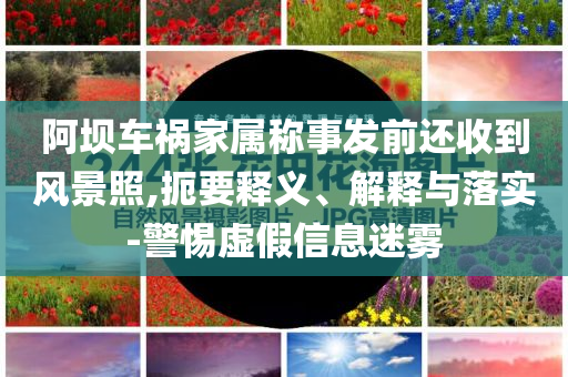 阿壩車禍家屬稱事發(fā)前還收到風(fēng)景照,扼要釋義、解釋與落實(shí)-警惕虛假信息迷霧