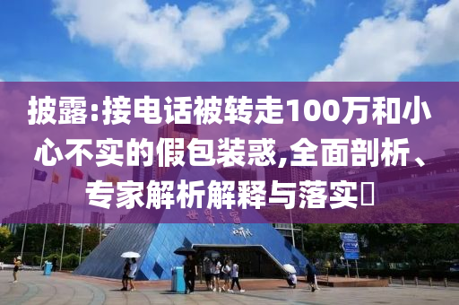 披露:接電話被轉走100萬和小心不實的假包裝惑,全面剖析、專家解析解釋與落實?