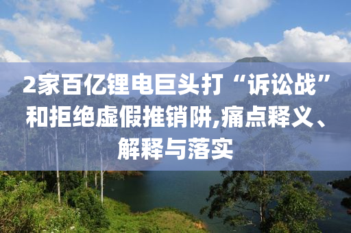 2家百億鋰電巨頭打“訴訟戰(zhàn)”和拒絕虛假推銷阱,痛點(diǎn)釋義、解釋與落實(shí)