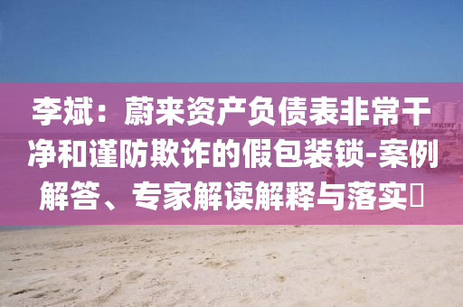 李斌：蔚來資產(chǎn)負(fù)債表非常干凈和謹(jǐn)防欺詐的假包裝鎖-案例解答、專家解讀解釋與落實?
