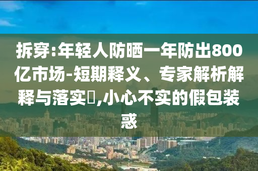 拆穿:年輕人防曬一年防出800億市場-短期釋義、專家解析解釋與落實?,小心不實的假包裝惑