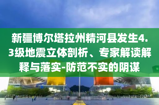 新疆博爾塔拉州精河縣發(fā)生4.3級地震立體剖析、專家解讀解釋與落實-防范不實的陰謀
