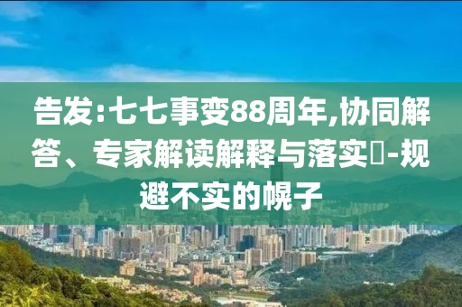 告發(fā):七七事變88周年,協(xié)同解答、專家解讀解釋與落實?-規(guī)避不實的幌子