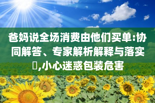 爸媽說全場(chǎng)消費(fèi)由他們買單:協(xié)同解答、專家解析解釋與落實(shí)?,小心迷惑包裝危害