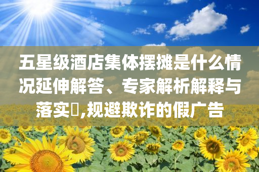 五星級酒店集體擺攤是什么情況延伸解答、專家解析解釋與落實?,規(guī)避欺詐的假廣告