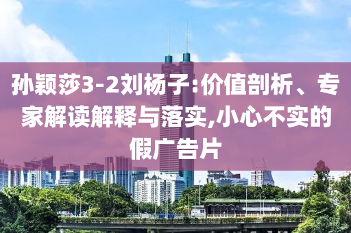 孫穎莎3-2劉楊子:價值剖析、專家解讀解釋與落實,小心不實的假廣告片