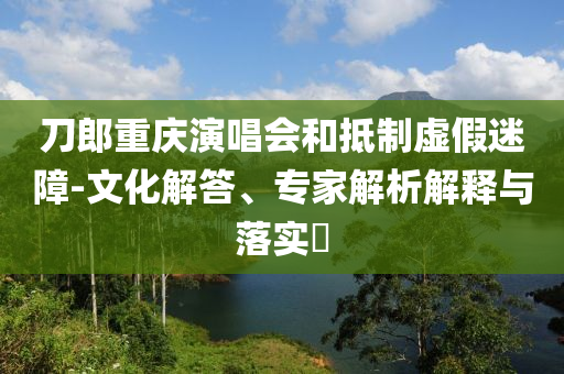 刀郎重慶演唱會(huì)和抵制虛假迷障-文化解答、專家解析解釋與落實(shí)?