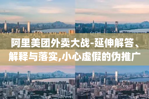 阿里美團(tuán)外賣大戰(zhàn)-延伸解答、解釋與落實(shí),小心虛假的偽推廣