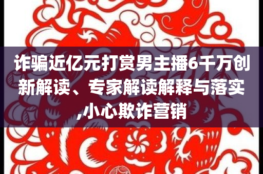 詐騙近億元打賞男主播6千萬創(chuàng)新解讀、專家解讀解釋與落實(shí),小心欺詐營(yíng)銷