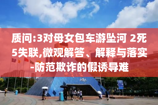 質(zhì)問:3對(duì)母女包車游墜河 2死5失聯(lián),微觀解答、解釋與落實(shí)-防范欺詐的假誘導(dǎo)難