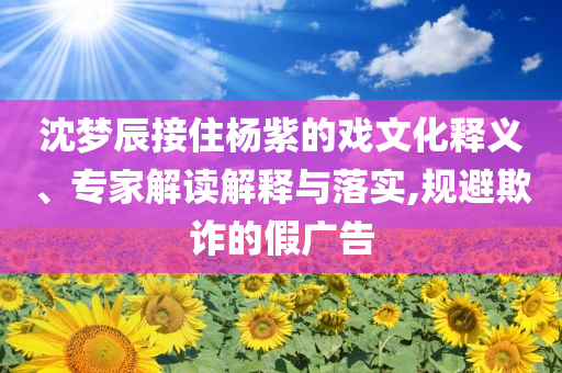 沈夢辰接住楊紫的戲文化釋義、專家解讀解釋與落實,規(guī)避欺詐的假廣告