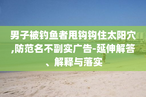 男子被釣魚者甩鉤鉤住太陽穴,防范名不副實(shí)廣告-延伸解答、解釋與落實(shí)
